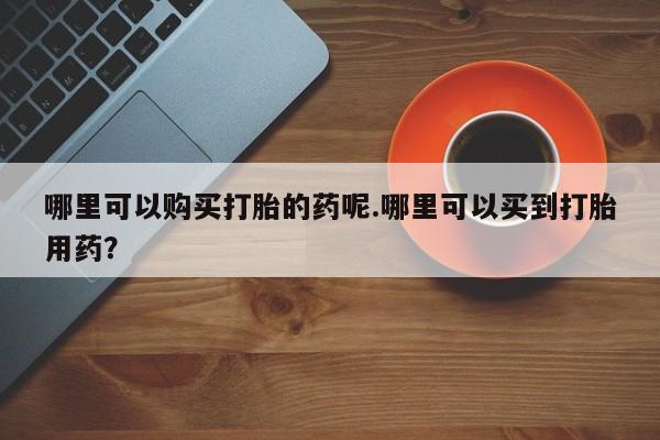 私人医院买打胎药可靠吗哪里可以购买打胎的药呢.哪里可以买到打胎用药？