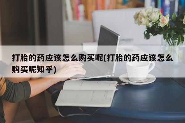 私人医院买打胎药可靠吗打胎的药应该怎么购买呢(打胎的药应该怎么购买呢知乎)